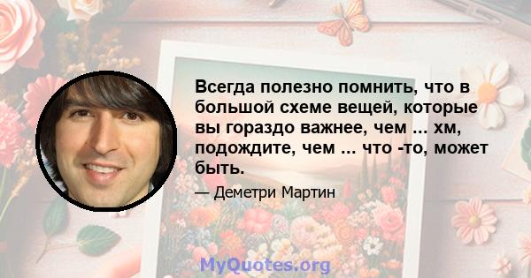 Всегда полезно помнить, что в большой схеме вещей, которые вы гораздо важнее, чем ... хм, подождите, чем ... что -то, может быть.