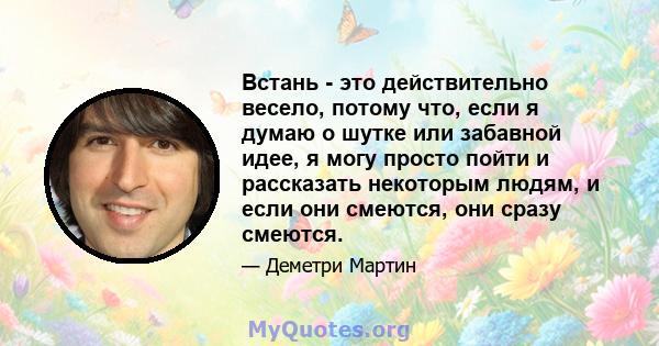 Встань - это действительно весело, потому что, если я думаю о шутке или забавной идее, я могу просто пойти и рассказать некоторым людям, и если они смеются, они сразу смеются.