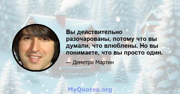 Вы действительно разочарованы, потому что вы думали, что влюблены. Но вы понимаете, что вы просто один.