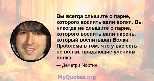 Вы всегда слышите о парне, которого воспитывали волки. Вы никогда не слышите о парне, которого воспитывали парень, который воспитывал Волки. Проблема в том, что у вас есть не волки, придающие учениям волка.