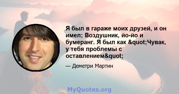 Я был в гараже моих друзей, и он имел; Воздушник, йо-йо и бумеранг. Я был как "Чувак, у тебя проблемы с оставлением"