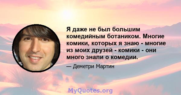 Я даже не был большим комедийным ботаником. Многие комики, которых я знаю - многие из моих друзей - комики - они много знали о комедии.