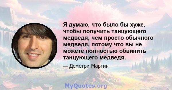 Я думаю, что было бы хуже, чтобы получить танцующего медведя, чем просто обычного медведя, потому что вы не можете полностью обвинить танцующего медведя.