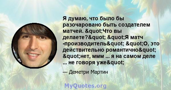 Я думаю, что было бы разочаровано быть создателем матчей. "Что вы делаете?" "Я матч -производитель" "О, это действительно романтично" "нет, ммм ... я на самом деле ... не говоря