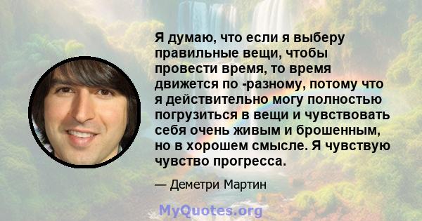 Я думаю, что если я выберу правильные вещи, чтобы провести время, то время движется по -разному, потому что я действительно могу полностью погрузиться в вещи и чувствовать себя очень живым и брошенным, но в хорошем