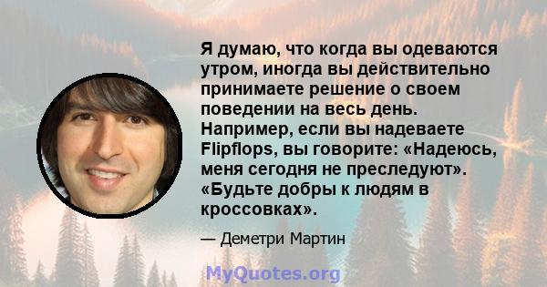 Я думаю, что когда вы одеваются утром, иногда вы действительно принимаете решение о своем поведении на весь день. Например, если вы надеваете Flipflops, вы говорите: «Надеюсь, меня сегодня не преследуют». «Будьте добры