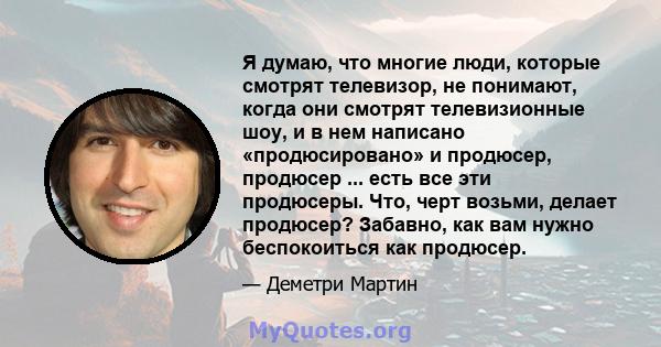 Я думаю, что многие люди, которые смотрят телевизор, не понимают, когда они смотрят телевизионные шоу, и в нем написано «продюсировано» и продюсер, продюсер ... есть все эти продюсеры. Что, черт возьми, делает продюсер? 