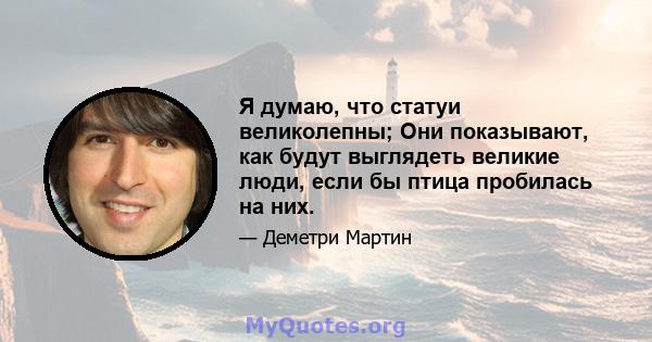 Я думаю, что статуи великолепны; Они показывают, как будут выглядеть великие люди, если бы птица пробилась на них.