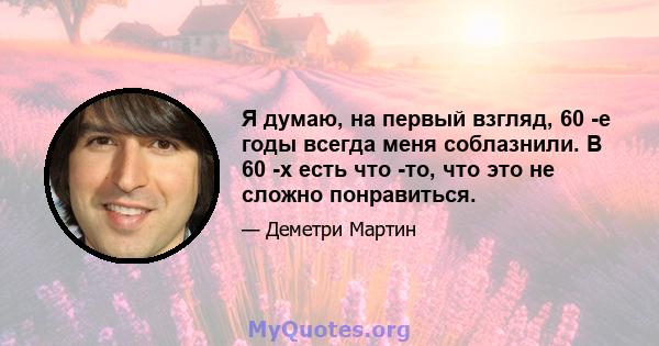 Я думаю, на первый взгляд, 60 -е годы всегда меня соблазнили. В 60 -х есть что -то, что это не сложно понравиться.