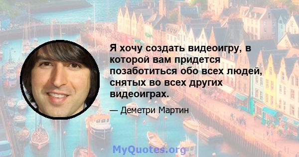 Я хочу создать видеоигру, в которой вам придется позаботиться обо всех людей, снятых во всех других видеоиграх.