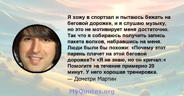 Я хожу в спортзал и пытаюсь бежать на беговой дорожке, и я слушаю музыку, но это не мотивирует меня достаточно. Так что я собираюсь получить запись пакета волков, набравшись на меня. Люди были бы похожи: «Почему этот