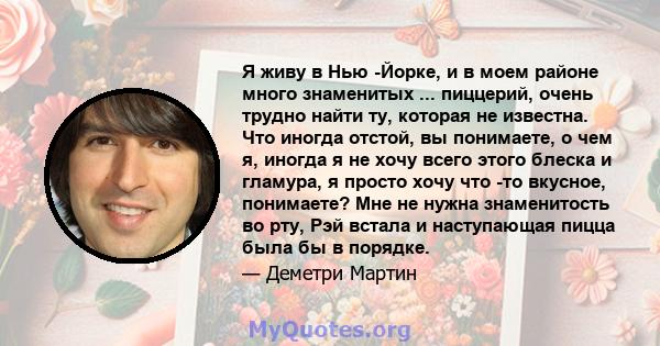 Я живу в Нью -Йорке, и в моем районе много знаменитых ... пиццерий, очень трудно найти ту, которая не известна. Что иногда отстой, вы понимаете, о чем я, иногда я не хочу всего этого блеска и гламура, я просто хочу что