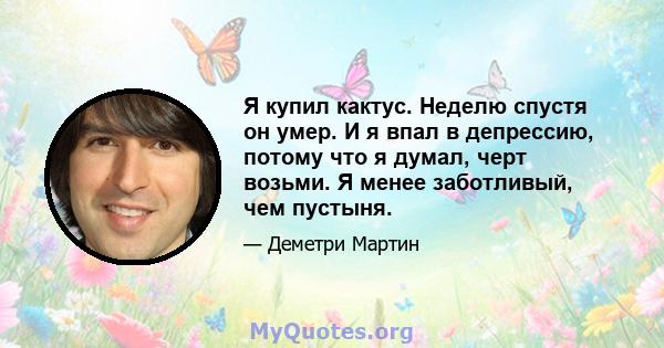 Я купил кактус. Неделю спустя он умер. И я впал в депрессию, потому что я думал, черт возьми. Я менее заботливый, чем пустыня.