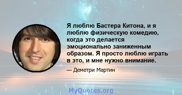 Я люблю Бастера Китона, и я люблю физическую комедию, когда это делается эмоционально заниженным образом. Я просто люблю играть в это, и мне нужно внимание.