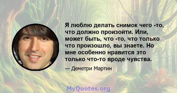 Я люблю делать снимок чего -то, что должно произойти. Или, может быть, что -то, что только что произошло, вы знаете. Но мне особенно нравится это только что-то вроде чувства.