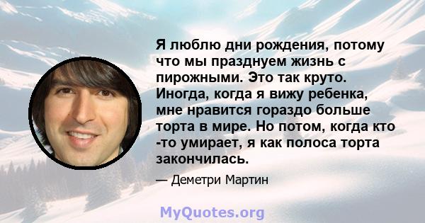 Я люблю дни рождения, потому что мы празднуем жизнь с пирожными. Это так круто. Иногда, когда я вижу ребенка, мне нравится гораздо больше торта в мире. Но потом, когда кто -то умирает, я как полоса торта закончилась.