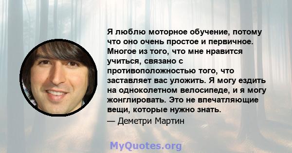 Я люблю моторное обучение, потому что оно очень простое и первичное. Многое из того, что мне нравится учиться, связано с противоположностью того, что заставляет вас уложить. Я могу ездить на одноколетном велосипеде, и я 