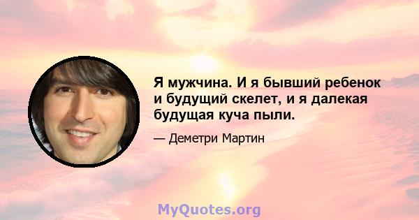 Я мужчина. И я бывший ребенок и будущий скелет, и я далекая будущая куча пыли.