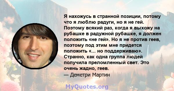 Я нахожусь в странной позиции, потому что я люблю радуги, но я не гей. Поэтому всякий раз, когда я выхожу на рубашке в радужной рубашке, я должен положить «не гей». Но я не против геев, поэтому под этим мне придется