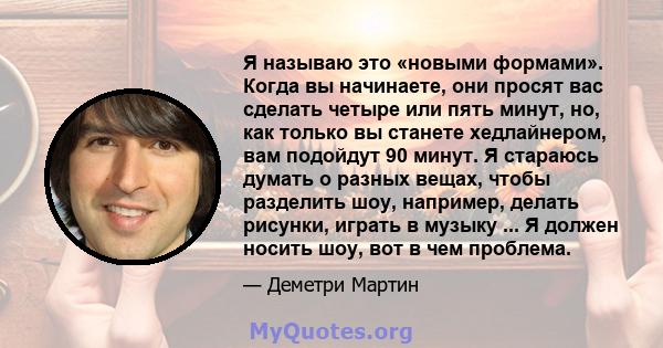 Я называю это «новыми формами». Когда вы начинаете, они просят вас сделать четыре или пять минут, но, как только вы станете хедлайнером, вам подойдут 90 минут. Я стараюсь думать о разных вещах, чтобы разделить шоу,