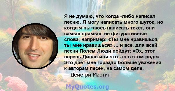 Я не думаю, что когда -либо написал песню. Я могу написать много шуток, но когда я пытаюсь написать текст, они самые прямые, не фигуративные слова, например: «Ты мне нравишься, ты мне нравишься» ... и все, для всей