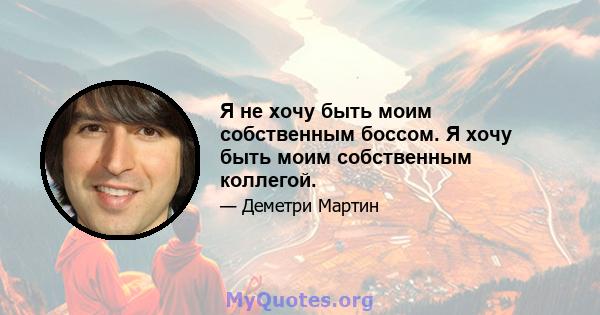 Я не хочу быть моим собственным боссом. Я хочу быть моим собственным коллегой.