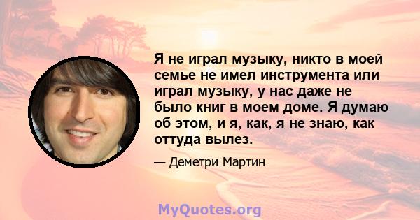 Я не играл музыку, никто в моей семье не имел инструмента или играл музыку, у нас даже не было книг в моем доме. Я думаю об этом, и я, как, я не знаю, как оттуда вылез.