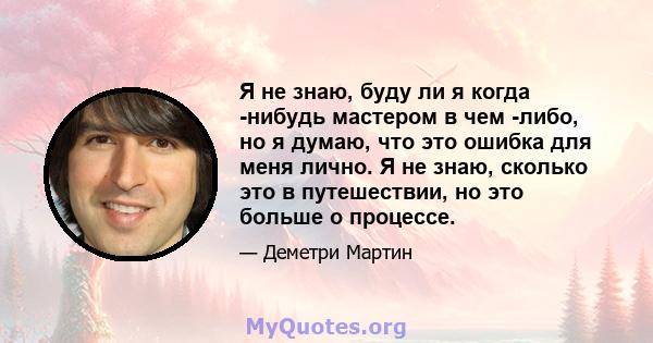 Я не знаю, буду ли я когда -нибудь мастером в чем -либо, но я думаю, что это ошибка для меня лично. Я не знаю, сколько это в путешествии, но это больше о процессе.