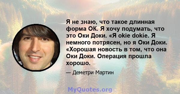 Я не знаю, что такое длинная форма ОК. Я хочу подумать, что это Оки Доки. «Я okie dokie. Я немного потрясен, но я Оки Доки. «Хорошая новость в том, что она Оки Доки. Операция прошла хорошо.