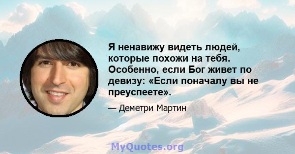 Я ненавижу видеть людей, которые похожи на тебя. Особенно, если Бог живет по девизу: «Если поначалу вы не преуспеете».