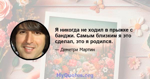 Я никогда не ходил в прыжке с банджи. Самым близким я это сделал, это я родился.