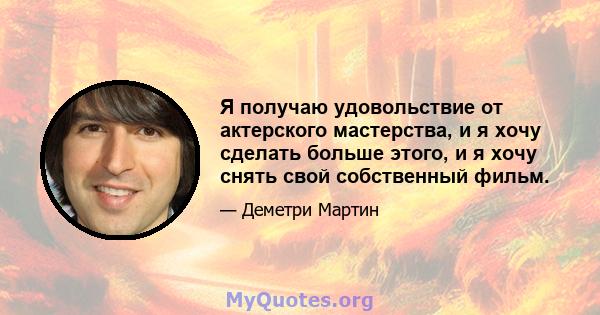 Я получаю удовольствие от актерского мастерства, и я хочу сделать больше этого, и я хочу снять свой собственный фильм.