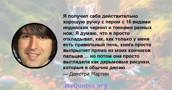 Я получил себе действительно хорошую ручку с пером с 15 видами индийских чернил и тоннами разных нож; Я думаю, что я просто откладывал, как, как только у меня есть правильный печь, книга просто выпрыгнет прямо из моих