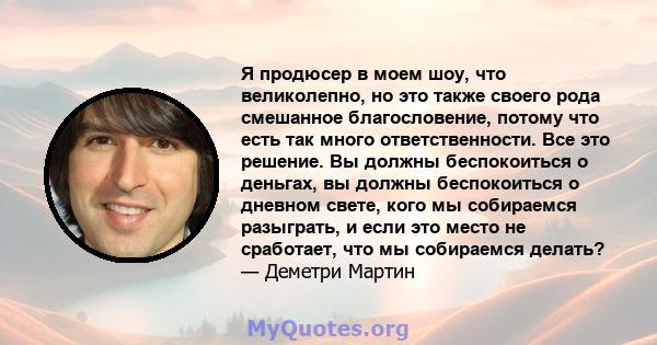 Я продюсер в моем шоу, что великолепно, но это также своего рода смешанное благословение, потому что есть так много ответственности. Все это решение. Вы должны беспокоиться о деньгах, вы должны беспокоиться о дневном