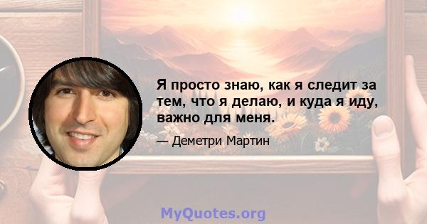 Я просто знаю, как я следит за тем, что я делаю, и куда я иду, важно для меня.