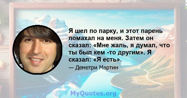 Я шел по парку, и этот парень помахал на меня. Затем он сказал: «Мне жаль, я думал, что ты был кем -то другим». Я сказал: «Я есть».