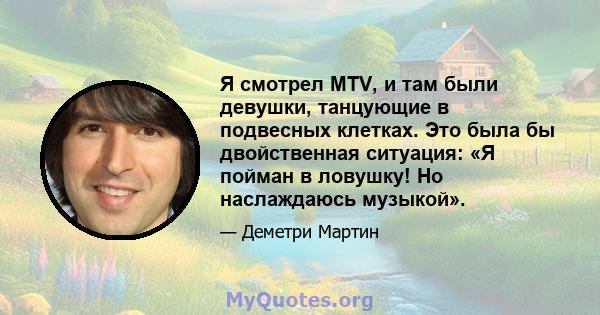 Я смотрел MTV, и там были девушки, танцующие в подвесных клетках. Это была бы двойственная ситуация: «Я пойман в ловушку! Но наслаждаюсь музыкой».