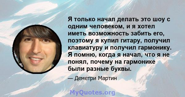 Я только начал делать это шоу с одним человеком, и я хотел иметь возможность забить его, поэтому я купил гитару, получил клавиатуру и получил гармонику. Я помню, когда я начал, что я не понял, почему на гармонике были