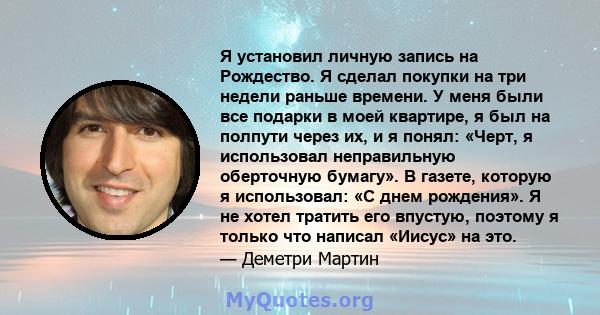 Я установил личную запись на Рождество. Я сделал покупки на три недели раньше времени. У меня были все подарки в моей квартире, я был на полпути через их, и я понял: «Черт, я использовал неправильную оберточную бумагу». 