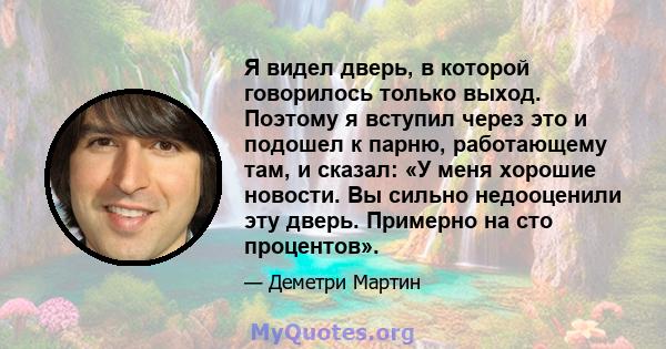 Я видел дверь, в которой говорилось только выход. Поэтому я вступил через это и подошел к парню, работающему там, и сказал: «У меня хорошие новости. Вы сильно недооценили эту дверь. Примерно на сто процентов».