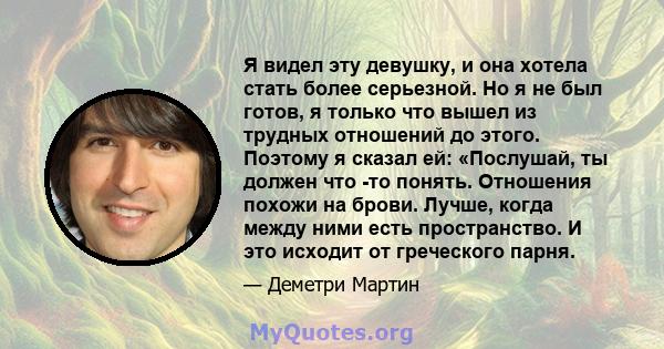 Я видел эту девушку, и она хотела стать более серьезной. Но я не был готов, я только что вышел из трудных отношений до этого. Поэтому я сказал ей: «Послушай, ты должен что -то понять. Отношения похожи на брови. Лучше,