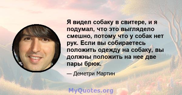 Я видел собаку в свитере, и я подумал, что это выглядело смешно, потому что у собак нет рук. Если вы собираетесь положить одежду на собаку, вы должны положить на нее две пары брюк.