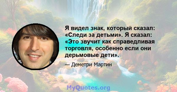 Я видел знак, который сказал: «Следи за детьми». Я сказал: «Это звучит как справедливая торговля, особенно если они дерьмовые дети».