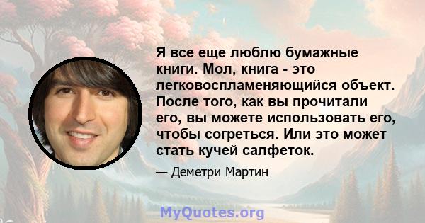 Я все еще люблю бумажные книги. Мол, книга - это легковоспламеняющийся объект. После того, как вы прочитали его, вы можете использовать его, чтобы согреться. Или это может стать кучей салфеток.