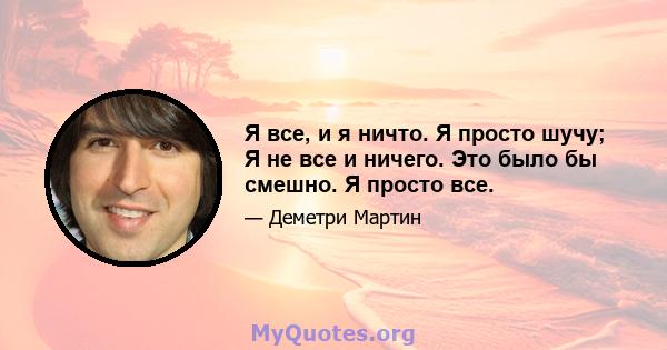 Я все, и я ничто. Я просто шучу; Я не все и ничего. Это было бы смешно. Я просто все.