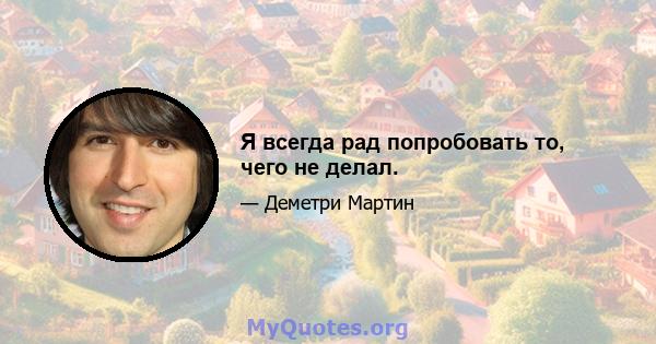 Я всегда рад попробовать то, чего не делал.