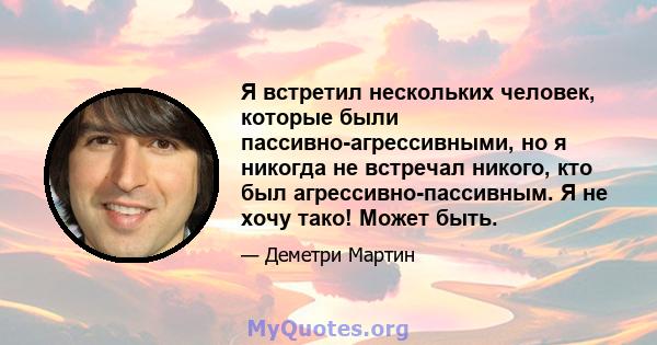 Я встретил нескольких человек, которые были пассивно-агрессивными, но я никогда не встречал никого, кто был агрессивно-пассивным. Я не хочу тако! Может быть.