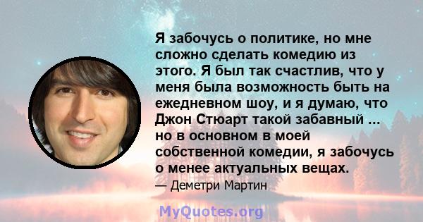 Я забочусь о политике, но мне сложно сделать комедию из этого. Я был так счастлив, что у меня была возможность быть на ежедневном шоу, и я думаю, что Джон Стюарт такой забавный ... но в основном в моей собственной