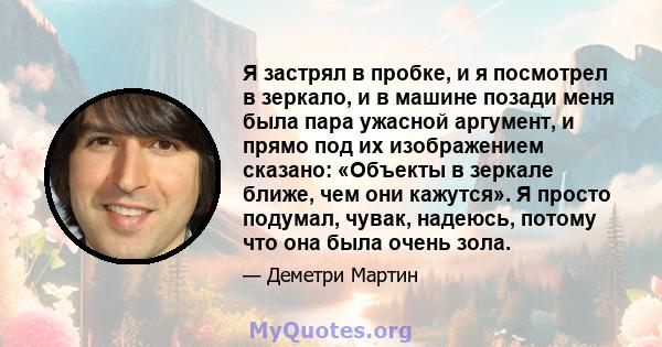 Я застрял в пробке, и я посмотрел в зеркало, и в машине позади меня была пара ужасной аргумент, и прямо под их изображением сказано: «Объекты в зеркале ближе, чем они кажутся». Я просто подумал, чувак, надеюсь, потому