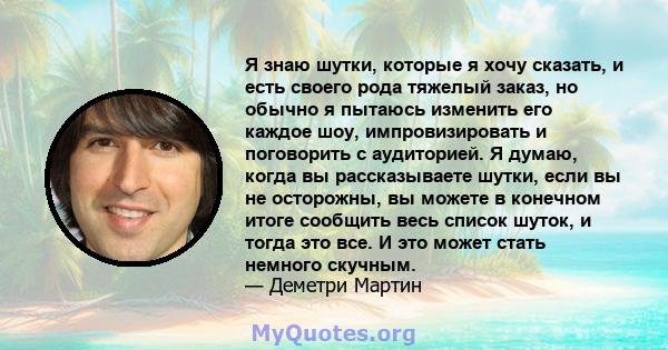 Я знаю шутки, которые я хочу сказать, и есть своего рода тяжелый заказ, но обычно я пытаюсь изменить его каждое шоу, импровизировать и поговорить с аудиторией. Я думаю, когда вы рассказываете шутки, если вы не